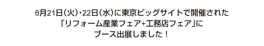 6月21日(火)・22日(水)に東京ビッグサイトで開催される「リフォーム産業フェア+工務店フェア」にブース出展することになりました。